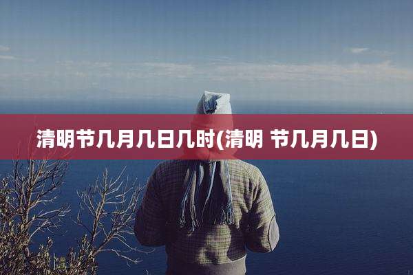 清明节几月几日几时(清明 节几月几日)