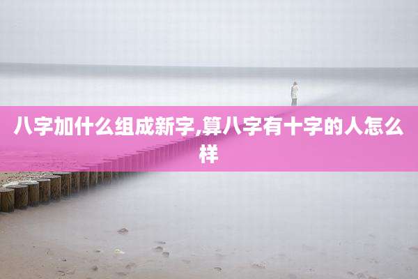 八字加什么组成新字,算八字有十字的人怎么样