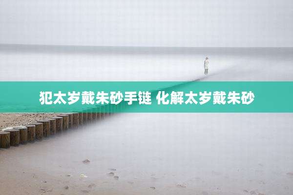 犯太岁戴朱砂手链 化解太岁戴朱砂