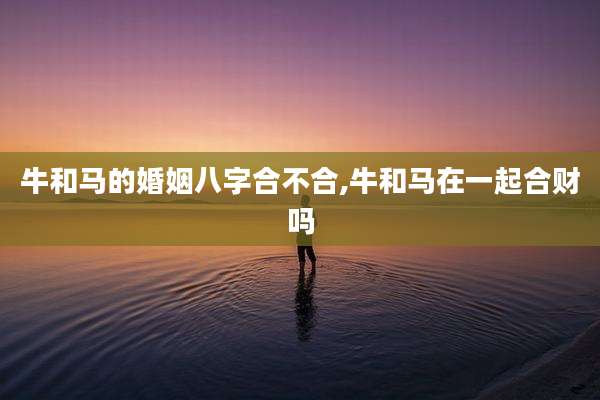 牛和马的婚姻八字合不合,牛和马在一起合财吗