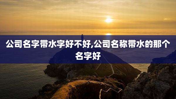 公司名字带水字好不好,公司名称带水的那个名字好