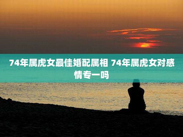 74年属虎女最佳婚配属相 74年属虎女对感情专一吗