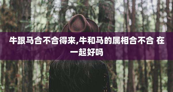 牛跟马合不合得来,牛和马的属相合不合 在一起好吗