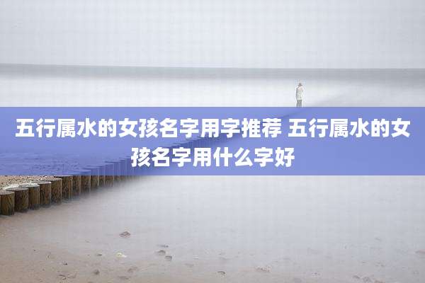 五行属水的女孩名字用字推荐 五行属水的女孩名字用什么字好