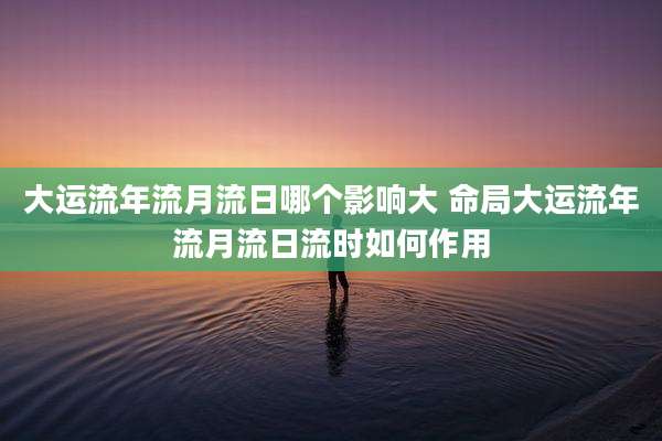 大运流年流月流日哪个影响大 命局大运流年流月流日流时如何作用