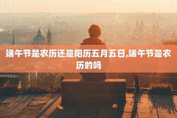端午节是农历还是阳历五月五日,端午节是农历的吗