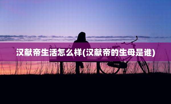 汉献帝生活怎么样(汉献帝的生母是谁)