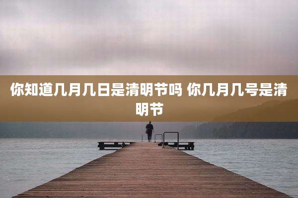 你知道几月几日是清明节吗 你几月几号是清明节