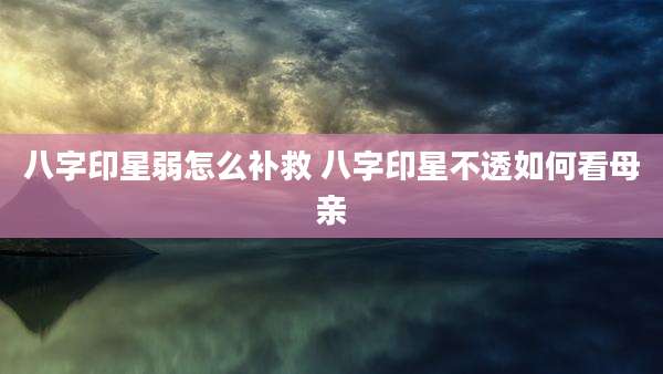 八字印星弱怎么补救 八字印星不透如何看母亲