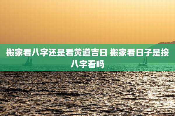 搬家看八字还是看黄道吉日 搬家看日子是按八字看吗