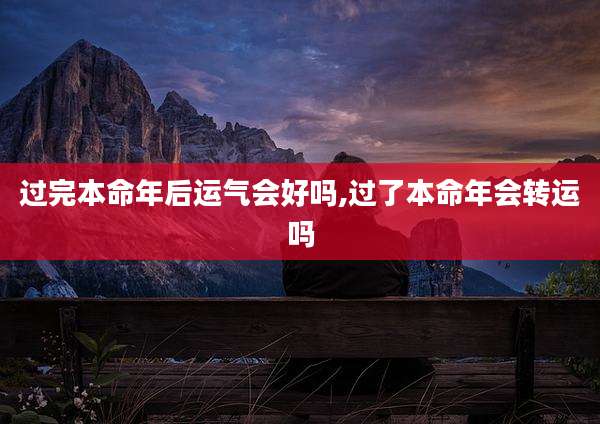 过完本命年后运气会好吗,过了本命年会转运吗
