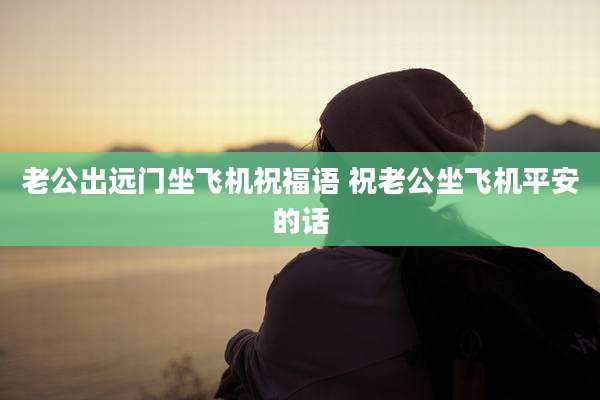 老公出远门坐飞机祝福语 祝老公坐飞机平安的话