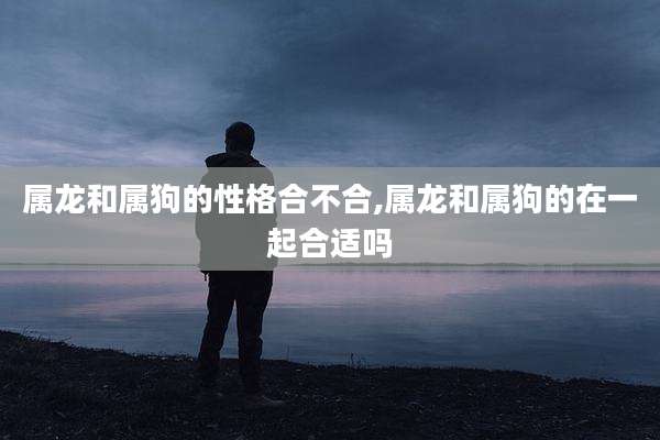 属龙和属狗的性格合不合,属龙和属狗的在一起合适吗