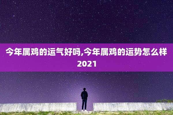 今年属鸡的运气好吗,今年属鸡的运势怎么样2021