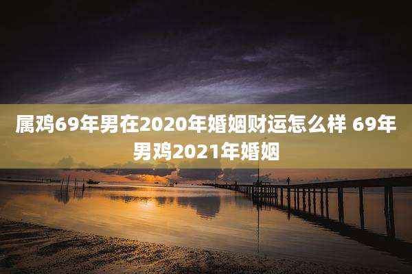 属鸡69年男在2020年婚姻财运怎么样 69年男鸡2021年婚姻
