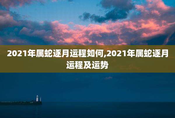 2021年属蛇逐月运程如何,2021年属蛇逐月运程及运势