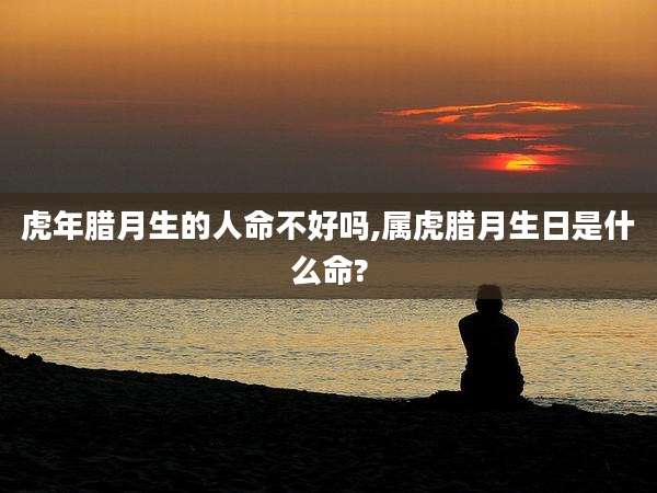虎年腊月生的人命不好吗,属虎腊月生日是什么命?