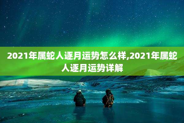 2021年属蛇人逐月运势怎么样,2021年属蛇人逐月运势详解