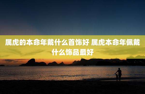 属虎的本命年戴什么首饰好 属虎本命年佩戴什么饰品最好