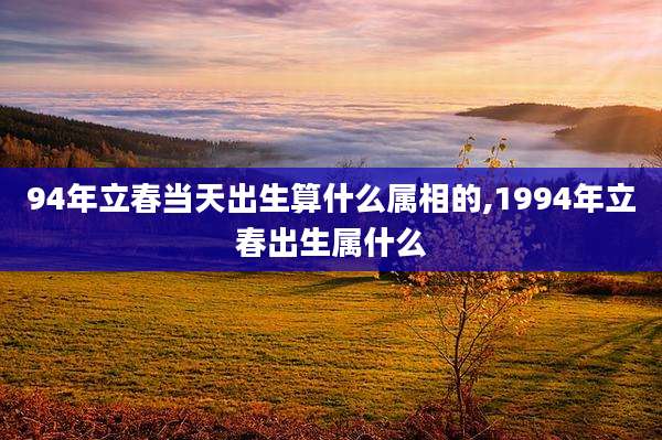 94年立春当天出生算什么属相的,1994年立春出生属什么
