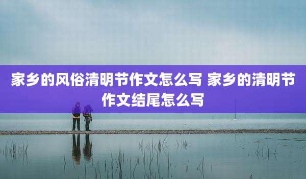 家乡的风俗清明节作文怎么写 家乡的清明节作文结尾怎么写