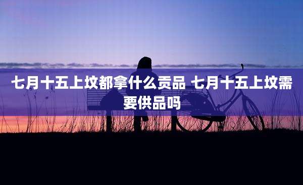 七月十五上坟都拿什么贡品 七月十五上坟需要供品吗