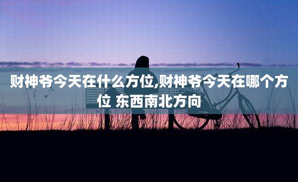财神爷今天在什么方位,财神爷今天在哪个方位 东西南北方向