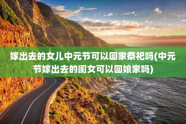 嫁出去的女儿中元节可以回家祭祀吗(中元节嫁出去的闺女可以回娘家吗)