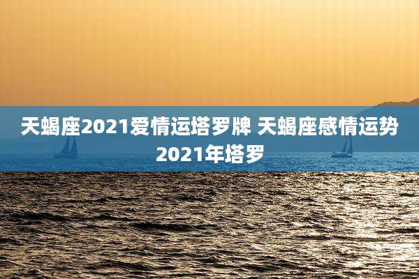 天蝎座2021爱情运塔罗牌 天蝎座感情运势2021年塔罗