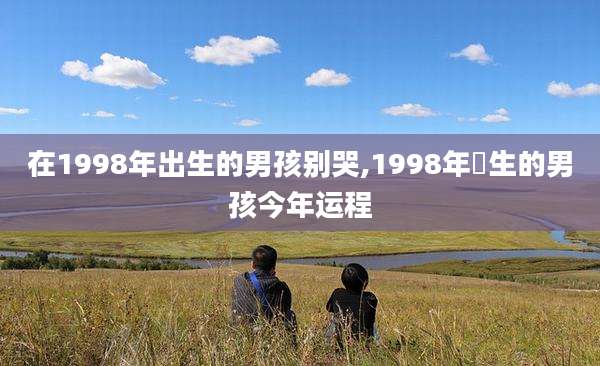 在1998年出生的男孩别哭,1998年岀生的男孩今年运程
