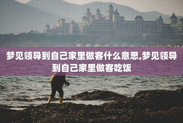 梦见领导到自己家里做客什么意思,梦见领导到自己家里做客吃饭