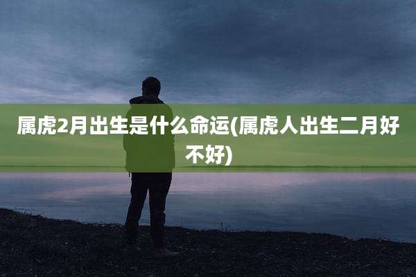 属虎2月出生是什么命运(属虎人出生二月好不好)