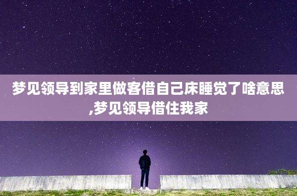 梦见领导到家里做客借自己床睡觉了啥意思,梦见领导借住我家