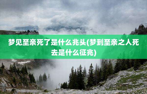 梦见至亲死了是什么兆头(梦到至亲之人死去是什么征兆)