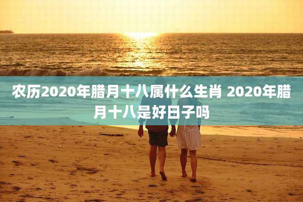 农历2020年腊月十八属什么生肖 2020年腊月十八是好日子吗
