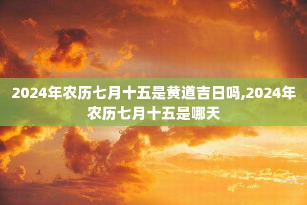 2024年农历七月十五是黄道吉日吗,2024年农历七月十五是哪天