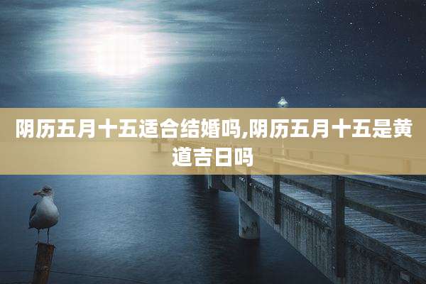 阴历五月十五适合结婚吗,阴历五月十五是黄道吉日吗