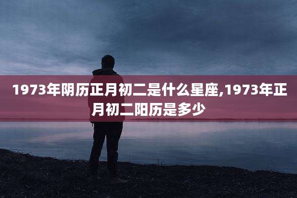 1973年阴历正月初二是什么星座,1973年正月初二阳历是多少