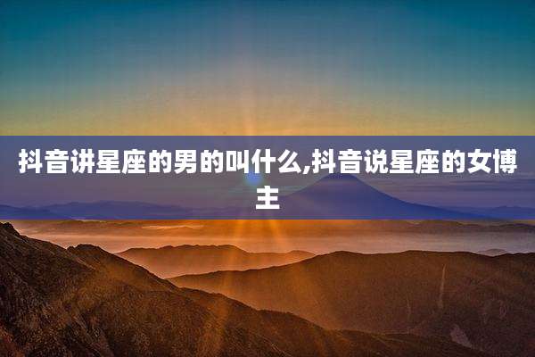 抖音讲星座的男的叫什么,抖音说星座的女博主