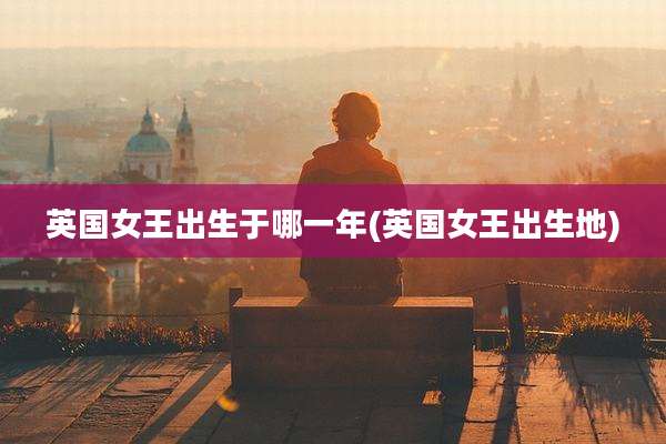 英国女王出生于哪一年(英国女王出生地)