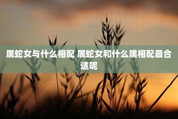 属蛇女与什么相配 属蛇女和什么属相配最合适呢