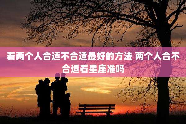 看两个人合适不合适最好的方法 两个人合不合适看星座准吗