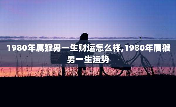 1980年属猴男一生财运怎么样,1980年属猴男一生运势