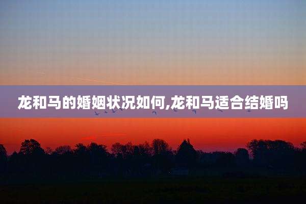 龙和马的婚姻状况如何,龙和马适合结婚吗