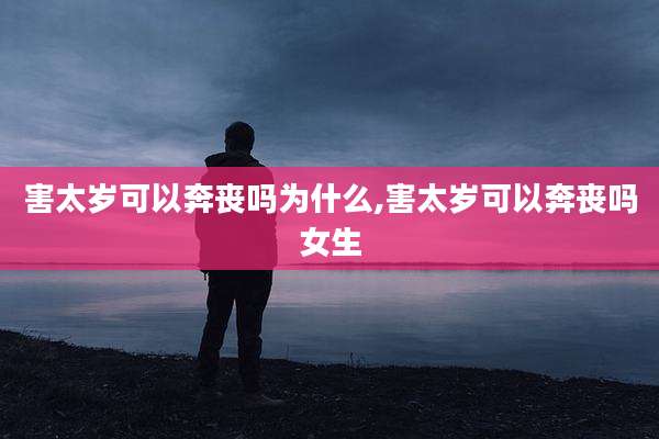 害太岁可以奔丧吗为什么,害太岁可以奔丧吗女生
