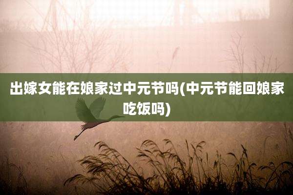 出嫁女能在娘家过中元节吗(中元节能回娘家吃饭吗)