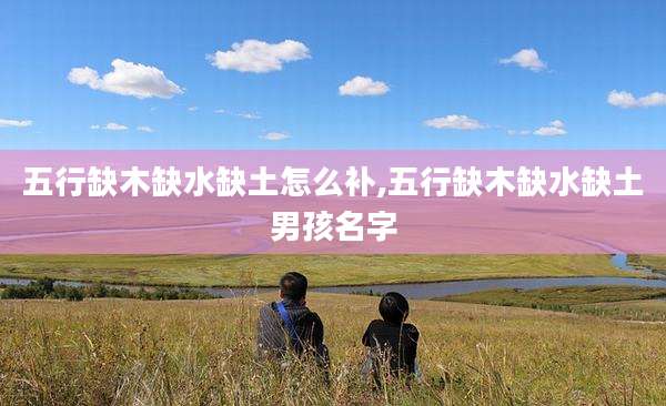 五行缺木缺水缺土怎么补,五行缺木缺水缺土男孩名字