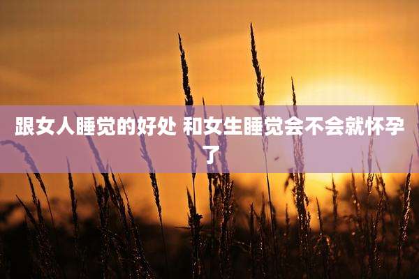 跟女人睡觉的好处 和女生睡觉会不会就怀孕了