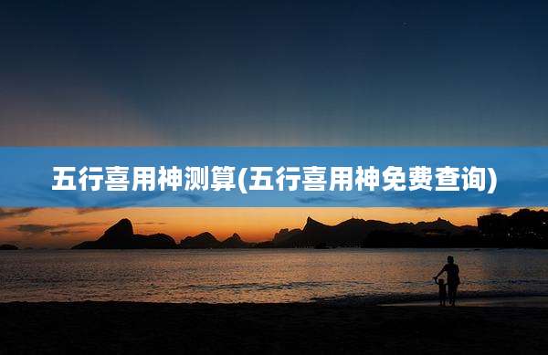 五行喜用神测算(五行喜用神免费查询)