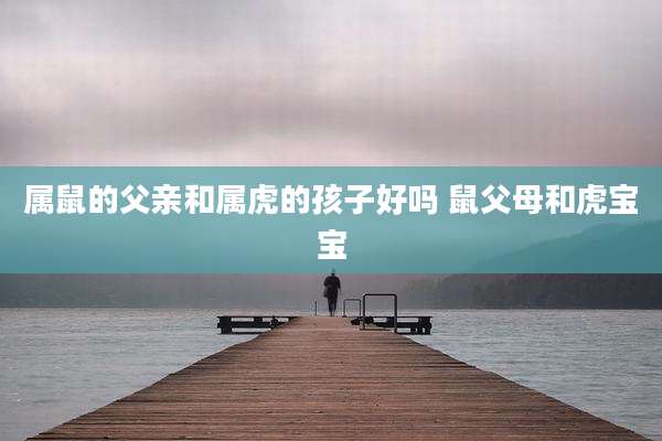 属鼠的父亲和属虎的孩子好吗 鼠父母和虎宝宝